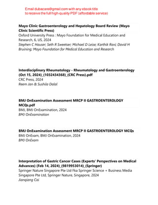 Mayo Clinic Gastroenterology and Hepatology Board Review (Mayo
Clinic Scientific Press)
Oxford University Press : Mayo Foundation for Medical Education and
Research, 6, US, 2024
Stephen C Hauser; Seth R Sweetser; Michael D Leise; Karthik Ravi; David H
Bruining; Mayo Foundation for Medical Education and Research
Interdisciplinary Rheumatology - Rheumatology and Gastroenterology
(Oct 15, 2024)_(1032434368)_(CRC Press).pdf
CRC Press, 2024
Reem Jan & Sushila Dalal
BMJ OnExamination Assessment MRCP II GASTROENTEROLOGY
MCQs.pdf
BMJ, BMJ OnExamination, 2024
BMJ OnExamination
BMJ OnExamination Assessment MRCP II GASTROENTEROLOGY MCQs
BMJ OnExam, BMJ OnExamination, 2024
BMJ OnExam
Interpretation of Gastric Cancer Cases (Experts' Perspectives on Medical
Advances) (Feb 14, 2024)_(9819953014)_(Springer)
Springer Nature Singapore Pte Ltd Fka Springer Science + Business Media
Singapore Pte Ltd, Springer Nature, Singapore, 2024
Jianqiang Cai
 