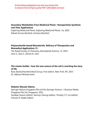 Hemant Kumar Daima, Navya PN, Eric Lichtfouse
Secondary Metabolites From Medicinal Plants : Nanoparticles Synthesis
and Their Applications
Exploring Medicinal Plants, Exploring Medicinal Plants, 1st, 2023
Rakesh Kumar Bachheti, Archana Bachheti
Polysaccharide-based Biomaterials. Delivery of Therapeutics and
Biomedical Applications 13
The Royal Society of Chemistry, Biomaterials Science, 13, 2023
Jana S., Jana S., Domb A.J. (ed.)
The master builder : how the new science of the cell is rewriting the story
of life
Basic Books/Hachette Book Group, First edition, New York, NY, 2023
Dr. Alfonso Martinez Arias
Diabetic Macular Edema
Springer Nature Singapore Pte Ltd Fka Springer Science + Business Media
Singapore Pte Ltd, Singapore, 2023
Sandeep Saxena (editor), Gemmy Cheung (editor), Timothy Y.Y. Lai (editor),
Srinivas R. Sadda (editor)
 