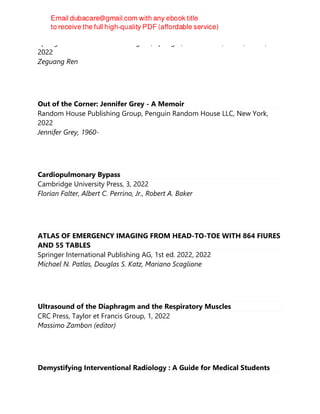 Springer International Publishing AG; Springer, 1st ed. 2022, Cham, Cham,
2022
Zeguang Ren
Out of the Corner: Jennifer Grey - A Memoir
Random House Publishing Group, Penguin Random House LLC, New York,
2022
Jennifer Grey, 1960-
Cardiopulmonary Bypass
Cambridge University Press, 3, 2022
Florian Falter, Albert C. Perrino, Jr., Robert A. Baker
ATLAS OF EMERGENCY IMAGING FROM HEAD-TO-TOE WITH 864 FIURES
AND 55 TABLES
Springer International Publishing AG, 1st ed. 2022, 2022
Michael N. Patlas, Douglas S. Katz, Mariano Scaglione
Ultrasound of the Diaphragm and the Respiratory Muscles
CRC Press, Taylor et Francis Group, 1, 2022
Massimo Zambon (editor)
Demystifying Interventional Radiology : A Guide for Medical Students
 