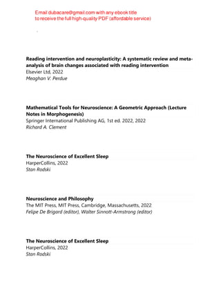 Camí, Jordi
Reading intervention and neuroplasticity: A systematic review and meta-
analysis of brain changes associated with reading intervention
Elsevier Ltd, 2022
Meaghan V. Perdue
Mathematical Tools for Neuroscience: A Geometric Approach (Lecture
Notes in Morphogenesis)
Springer International Publishing AG, 1st ed. 2022, 2022
Richard A. Clement
The Neuroscience of Excellent Sleep
HarperCollins, 2022
Stan Rodski
Neuroscience and Philosophy
The MIT Press, MIT Press, Cambridge, Massachusetts, 2022
Felipe De Brigard (editor), Walter Sinnott-Armstrong (editor)
The Neuroscience of Excellent Sleep
HarperCollins, 2022
Stan Rodski
 