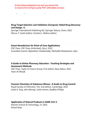 Pankaj V. Dangre, Debarshi Kar Mahapatra
Drug Target Selection and Validation (Computer-Aided Drug Discovery
and Design, 1)
Springer International Publishing AG, Springer Nature, Cham, 2022
Marcus T. Scotti (editor), Carolina L. Bellera (editor)
Smart Nanodevices for Point-of-Care Applications
CRC Press, CRC Press (Unlimited), [N.p.], 2022
Suvardhan Kanchi, Rajasekhar Chokkareddy, Mashallah Rezakazemi, (eds.)
A Guide to Online Pharmacy Education : Teaching Strategies and
Assessment Methods
CRC Press, Taylor et Francis Group, First edition, Boca Raton, 2022
Yaser Al-Worafi
Forensic Chemistry of Substance Misuse : A Guide to Drug Control
Royal Society of Chemistry, The, 2nd edition, Cambridge, 2022
Leslie A. King, John Ramsey, Leslie Iversen, Geoffrey Phillips
Application of Natural Products in SARS-CoV-2
Elsevier Science & Technology, S.l, 2022
Kamal Niaz;
 