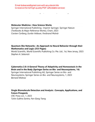Ariane Jalila Simaan; Marius Réglier; World Scientific Publishing
Molecular Medicine : How Science Works
Springer International Publishing : Imprint: Springer, Springer Nature
(Textbooks & Major Reference Works), Cham, 2023
Carsten Carlberg, Eunike Velleuer, Ferdinand Molnár
Quantum-like Networks : An Approach to Neural Behavior through their
Mathematics and Logic (353 Pages)
World Scientific, World Scientific Publishing Co. Pte. Ltd., 1st, New Jersey, 2023
Stephen A. Selesnick
Cybernetics 2.0: A General Theory of Adaptivity and Homeostasis in the
Brain and in the Body (Springer Series on Bio- and Neurosystems, 14)
Springer International Publishing AG, Springer Series on Bio- and
Neurosystems, Springer Series on Bio- and Neurosystems, 1, 2023
Bernard Widrow
Single Biomolecule Detection and Analysis : Concepts, Applications, and
Future Prospects
CRC Press LLC, 1, 2023
Tuhin Subhra Santra, Fan-Gang Tseng
 