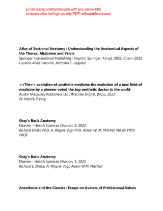 Atlas of Sectional Anatomy : Understanding the Anatomical Aspects of
the Thorax, Abdomen and Pelvis
Springer International Publishing : Imprint: Springer, 1st ed. 2022, Cham, 2022
Luciano Alves Favorito, Natasha T. Logsdon
<<The>> evolution of aesthetic medicine the evolution of a new field of
medicine by a pioneer voted the top aesthetic doctor in the world
Austin Macauley Publishers Ltd., INscribe Digital, [N.p.], 2022
Dr Patrick Treacy
Gray's Basic Anatomy
Elsevier - Health Sciences Division, 3, 2022
Richard Drake PhD, A. Wayne Vogl PhD, Adam W. M. Mitchell MB BS FRCS
FRCR
Gray’s Basic Anatomy
Elsevier - Health Sciences Division, 3, 2022
Richard L. Drake, A. Wayne Vogl, Adam W.M. Mitchell
Anesthesia and the Classics : Essays on Avatars of Professional Values
 