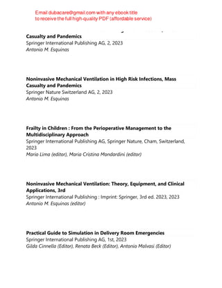 Noninvasive Mechanical Ventilation in High Risk Infections, Mass
Casualty and Pandemics
Springer International Publishing AG, 2, 2023
Antonio M. Esquinas
Noninvasive Mechanical Ventilation in High Risk Infections, Mass
Casualty and Pandemics
Springer Nature Switzerland AG, 2, 2023
Antonio M. Esquinas
Frailty in Children : From the Perioperative Management to the
Multidisciplinary Approach
Springer International Publishing AG, Springer Nature, Cham, Switzerland,
2023
Mario Lima (editor), Maria Cristina Mondardini (editor)
Noninvasive Mechanical Ventilation: Theory, Equipment, and Clinical
Applications, 3rd
Springer International Publishing : Imprint: Springer, 3rd ed. 2023, 2023
Antonio M. Esquinas (editor)
Practical Guide to Simulation in Delivery Room Emergencies
Springer International Publishing AG, 1st, 2023
Gilda Cinnella (Editor), Renata Beck (Editor), Antonio Malvasi (Editor)
 