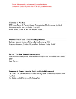 Infertility in Practice
CRC Press, Taylor & Francis Group, Reproductive Medicine and Assisted
Reproductive Techniques Series, 5th, 2023
Adam Balen, ADAM H. BALEN, Howard Jacobs
The Placenta : Basics and Clinical Significance
Springer Nature, Springer Nature, Berlin, Germany, 2023
Berthold Huppertz; Ekkehard Schleußner; Springer-Verlag GmbH
Period : The Real Story of Menstruation
Princeton University Press, Princeton University Press, Princeton, New Jersey,
2023
Kate Clancy;
Dodgeon, J: Clark's Essential Guide to Clinical Ultrasound
CRC Press LLC, Clark's companion essential guides, First edtiion, Boca Raton,
FL, 2023
Jan Dodgeon; Gill Harrison, (Radiographer)
 
