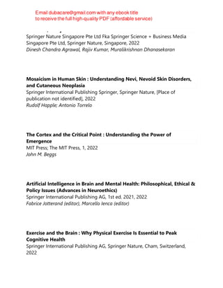 Cannabis/Marijuana for Healthcare
Springer Nature Singapore Pte Ltd Fka Springer Science + Business Media
Singapore Pte Ltd, Springer Nature, Singapore, 2022
Dinesh Chandra Agrawal, Rajiv Kumar, Muralikrishnan Dhanasekaran
Mosaicism in Human Skin : Understanding Nevi, Nevoid Skin Disorders,
and Cutaneous Neoplasia
Springer International Publishing Springer, Springer Nature, [Place of
publication not identified], 2022
Rudolf Happle; Antonio Torrelo
The Cortex and the Critical Point : Understanding the Power of
Emergence
MIT Press; The MIT Press, 1, 2022
John M. Beggs
Artificial Intelligence in Brain and Mental Health: Philosophical, Ethical &
Policy Issues (Advances in Neuroethics)
Springer International Publishing AG, 1st ed. 2021, 2022
Fabrice Jotterand (editor), Marcello Ienca (editor)
Exercise and the Brain : Why Physical Exercise Is Essential to Peak
Cognitive Health
Springer International Publishing AG, Springer Nature, Cham, Switzerland,
2022
 