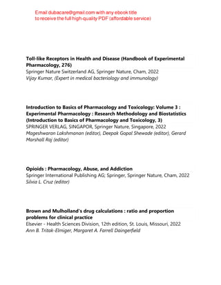 Saeed Ahmad Khan
Toll-like Receptors in Health and Disease (Handbook of Experimental
Pharmacology, 276)
Springer Nature Switzerland AG, Springer Nature, Cham, 2022
Vijay Kumar, (Expert in medical bacteriology and immunology)
Introduction to Basics of Pharmacology and Toxicology: Volume 3 :
Experimental Pharmacology : Research Methodology and Biostatistics
(Introduction to Basics of Pharmacology and Toxicology, 3)
SPRINGER VERLAG, SINGAPOR, Springer Nature, Singapore, 2022
Mageshwaran Lakshmanan (editor), Deepak Gopal Shewade (editor), Gerard
Marshall Raj (editor)
Opioids : Pharmacology, Abuse, and Addiction
Springer International Publishing AG; Springer, Springer Nature, Cham, 2022
Silvia L. Cruz (editor)
Brown and Mulholland's drug calculations : ratio and proportion
problems for clinical practice
Elsevier - Health Sciences Division, 12th edition, St. Louis, Missouri, 2022
Ann B. Tritak-Elmiger, Margaret A. Farrell Daingerfield
 