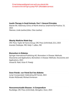 Insulin Therapy in Small Animals, Part 1: General Principles
Elsevier BV, Veterinary Clinics of North America: Small Animal Practice, 53,
2023
Fleeman, Linda (author);Gilor, Chen (author)
Obesity Medicine Made Easy
CRC Press: Taylor & Francis Group, CRC Press (Unlimited), [S.l.], 2023
Ananda Chatterjee, MD; Holly F. Lofton, MD
Biomarkers in Diabetes
Springer International Publishing AG, Biomarkers in Disease: Methods,
Discoveries and Applications, Biomarkers in Disease: Methods, Discoveries and
Applications, 2023
Vinood B. Patel; Victor R. Preedy
Snow friends : our friend Zuri has diabetes
Jump! Incorporated, Celebrating All Friends, 2023
Kirsten McDonald; Michael Emmerson
Noncommunicable Diseases : A Compendium
Routledge, CRC Press (Unlimited), Abingdon, Oxon, 2023
 