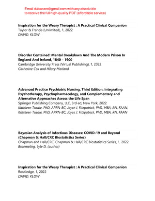 Inspiration for the Weary Therapist : A Practical Clinical Companion
Taylor & Francis (Unlimited), 1, 2022
DAVID. KLOW
Disorder Contained: Mental Breakdown And The Modern Prison In
England And Ireland, 1840 – 1900
Cambridge University Press (Virtual Publishing), 1, 2022
Catherine Cox and Hilary Marland
Advanced Practice Psychiatric Nursing, Third Edition: Integrating
Psychotherapy, Psychopharmacology, and Complementary and
Alternative Approaches Across the Life Span
Springer Publishing Company, LLC, 3rd ed, New York, 2022
Kathleen Tusaie, PhD, APRN-BC, Joyce J. Fitzpatrick, PhD, MBA, RN, FAAN,
Kathleen Tusaie, PhD, APRN-BC, Joyce J. Fitzpatrick, PhD, MBA, RN, FAAN
Bayesian Analysis of Infectious Diseases: COVID-19 and Beyond
(Chapman & Hall/CRC Biostatistics Series)
Chapman and Hall/CRC, Chapman & Hall/CRC Biostatistics Series, 1, 2022
Broemeling, Lyle D. (author)
Inspiration for the Weary Therapist : A Practical Clinical Companion
Routledge, 1, 2022
DAVID. KLOW
 