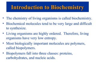 • The chemistry of living organisms is called biochemistry.
• Biochemical molecules tend to be very large and difficult
to synthesize.
• Living organisms are highly ordered. Therefore, living
organisms have very low entropy.
• Most biologically important molecules are polymers,
called biopolymers.
• Biopolymers fall into three classes: proteins,
carbohydrates, and nucleic acids.
Introduction to BiochemistryIntroduction to Biochemistry
 