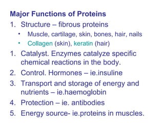 Major Functions of Proteins
1. Structure – fibrous proteins
• Muscle, cartilage, skin, bones, hair, nails
• Collagen (skin), keratin (hair)
1. Catalyst. Enzymes catalyze specific
chemical reactions in the body.
2. Control. Hormones – ie.insuline
3. Transport and storage of energy and
nutrients – ie.haemoglobin
4. Protection – ie. antibodies
5. Energy source- ie.proteins in muscles.
 