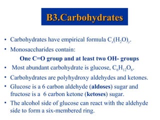 • Carbohydrates have empirical formula Cx(H2O)y.
• Monosaccharides contain:
One C=O group and at least two OH- groups
• Most abundant carbohydrate is glucose, C6H12O6.
• Carbohydrates are polyhydroxy aldehydes and ketones.
• Glucose is a 6 carbon aldehyde (aldoses) sugar and
fructose is a 6 carbon ketone (ketoses) sugar.
• The alcohol side of glucose can react with the aldehyde
side to form a six-membered ring.
B3.CarbohydratesB3.Carbohydrates
 