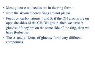 • Most glucose molecules are in the ring form.
• Note the six-membered rings are not planar.
• Focus on carbon atoms 1 and 5: if the OH groups are on
opposite sides of the CH2OH group, then we have α-
glucose; if they are on the same side of the ring, then we
have β-glucose.
• The α- and β- forms of glucose form very different
compounds.
 