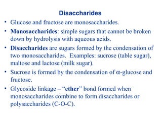 Disaccharides
• Glucose and fructose are monosaccharides.
• Monosaccharides: simple sugars that cannot be broken
down by hydrolysis with aqueous acids.
• Disaccharides are sugars formed by the condensation of
two monosaccharides. Examples: sucrose (table sugar),
maltose and lactose (milk sugar).
• Sucrose is formed by the condensation of α-glucose and
fructose.
• Glycoside linkage – “ether” bond formed when
monosaccharides combine to form disaccharides or
polysaccharides (C-O-C).
 