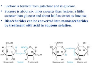 • Lactose is formed from galactose and α-glucose.
• Sucrose is about six times sweeter than lactose, a little
sweeter than glucose and about half as sweet as fructose.
• Disaccharides can be converted into monosaccharides
by treatment with acid in aqueous solution.
 