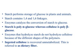 • Starch performs storage of glucose in plants and animals.
• Starch contains 1,4 and 1,6 linkages.
• Enzymes catalyze the conversion of starch to glucose.
• Starch is poly α-glucose whereas cellulose is poly β-
glucose.
• Enzymes that hydrolyze starch do not hydrolyze cellulose
because of the different shapes of the polymers.
• Ingested cellulose is recovered unmetabolized. This is
referred to as dietary fiber.
 