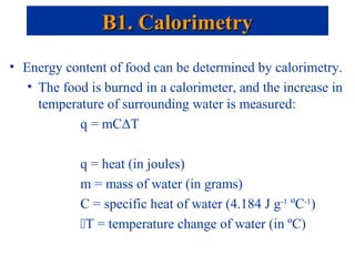 • Energy content of food can be determined by calorimetry.
• The food is burned in a calorimeter, and the increase in
temperature of surrounding water is measured:
q = mCΔT
q = heat (in joules)
m = mass of water (in grams)
C = specific heat of water (4.184 J g-1
ºC-1
)
T = temperature change of water (in ºC)
B1. CalorimetryB1. Calorimetry
 