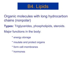 B4. Lipids
Organic molecules with long hydrocarbon
chains (nonpolar)
Types: Triglycerides, phospholipids, steroids.
Major functions in the body:
* energy storage
* insulate and protect organs
* form cell membranes
* hormones
 