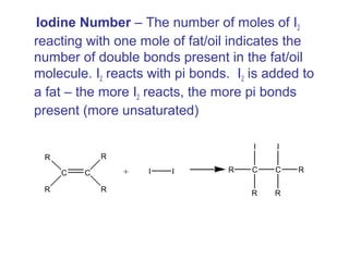 Iodine Number – The number of moles of I2
reacting with one mole of fat/oil indicates the
number of double bonds present in the fat/oil
molecule. I2 reacts with pi bonds. I2 is added to
a fat – the more I2 reacts, the more pi bonds
present (more unsaturated)
C C
R
R
R
R
+ I I C C
I
R
R
I
R
R
 