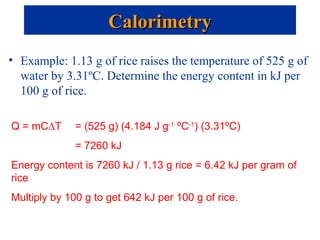 • Example: 1.13 g of rice raises the temperature of 525 g of
water by 3.31ºC. Determine the energy content in kJ per
100 g of rice.
CalorimetryCalorimetry
Q = mC∆T = (525 g) (4.184 J g-1
ºC-1
) (3.31ºC)
= 7260 kJ
Energy content is 7260 kJ / 1.13 g rice = 6.42 kJ per gram of
rice
Multiply by 100 g to get 642 kJ per 100 g of rice.
 