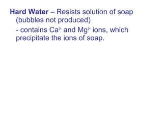 Hard Water – Resists solution of soap
(bubbles not produced)
- contains Ca2+
and Mg2+
ions, which
precipitate the ions of soap.
 