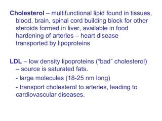 Cholesterol – multifunctional lipid found in tissues,
blood, brain, spinal cord building block for other
steroids formed in liver, available in food
hardening of arteries – heart disease
transported by lipoproteins
LDL – low density lipoproteins (“bad” cholesterol)
– source is saturated fats.
- large molecules (18-25 nm long)
- transport cholesterol to arteries, leading to
cardiovascular diseases.
 