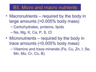 • Macronutrients – required by the body in
large amounts (>0.005% body mass)
– Carbohydrates, proteins, lipids
– Na, Mg, K, Ca, P, S, Cl
• Micronutrients – required by the body in
trace amounts (<0.005% body mass)
– Vitamins and trace minerals (Fe, Cu, Zn, I, Se,
Mn, Mo, Cr, Co, B)
B5. Micro and macro nutrients
 