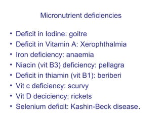 Micronutrient deficiencies
• Deficit in Iodine: goitre
• Deficit in Vitamin A: Xerophthalmia
• Iron deficiency: anaemia
• Niacin (vit B3) deficiency: pellagra
• Deficit in thiamin (vit B1): beriberi
• Vit c deficiency: scurvy
• Vit D deciciency: rickets
• Selenium deficit: Kashin-Beck disease.
 