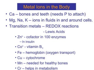 Metal Ions in the Body
• Ca – bones and teeth (needs P to attach)
• Mg, Na, K – ions in fluids in and around cells.
• Transition metals – REDOX reactions
- Lewis Acids
• Zn2+
- cofactor in 100 enzymes
– In insulin
• Co3+
- vitamin B12
• Fe – hemoglobin (oxygen transport)
• Cu – cytochrome
• Mn – needed for healthy bones
• Cr – helps in metabolism
 
