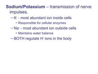 Sodium/Potassium – transmission of nerve
impulses.
– K+
- most abundant ion inside cells
• Responsible for cellular enzymes
– Na+
- most abundant ion outside cells
• Maintains water balance
– BOTH regulate H+
ions in the body
 
