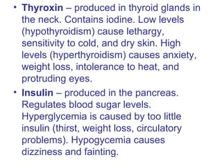 • Thyroxin – produced in thyroid glands in
the neck. Contains iodine. Low levels
(hypothyroidism) cause lethargy,
sensitivity to cold, and dry skin. High
levels (hyperthyroidism) causes anxiety,
weight loss, intolerance to heat, and
protruding eyes.
• Insulin – produced in the pancreas.
Regulates blood sugar levels.
Hyperglycemia is caused by too little
insulin (thirst, weight loss, circulatory
problems). Hypogycemia causes
dizziness and fainting.
 