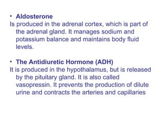 • Aldosterone
Is produced in the adrenal cortex, which is part of
the adrenal gland. It manages sodium and
potassium balance and maintains body fluid
levels.
• The Antidiuretic Hormone (ADH)
It is produced in the hypothalamus, but is released
by the pituitary gland. It is also called
vasopressin. It prevents the production of dilute
urine and contracts the arteries and capillaries
 