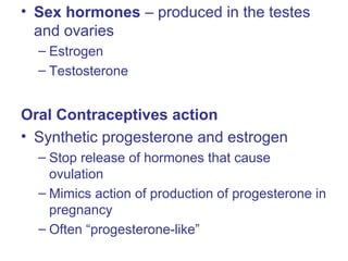 • Sex hormones – produced in the testes
and ovaries
– Estrogen
– Testosterone
Oral Contraceptives action
• Synthetic progesterone and estrogen
– Stop release of hormones that cause
ovulation
– Mimics action of production of progesterone in
pregnancy
– Often “progesterone-like”
 
