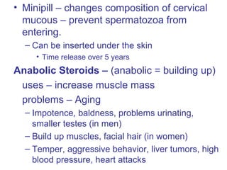 • Minipill – changes composition of cervical
mucous – prevent spermatozoa from
entering.
– Can be inserted under the skin
• Time release over 5 years
Anabolic Steroids – (anabolic = building up)
uses – increase muscle mass
problems – Aging
– Impotence, baldness, problems urinating,
smaller testes (in men)
– Build up muscles, facial hair (in women)
– Temper, aggressive behavior, liver tumors, high
blood pressure, heart attacks
 