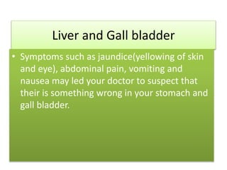 Liver and Gall bladder
• Symptoms such as jaundice(yellowing of skin
and eye), abdominal pain, vomiting and
nausea may led your doctor to suspect that
their is something wrong in your stomach and
gall bladder.
 