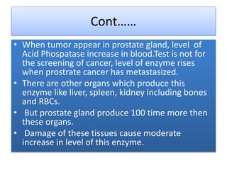 Cont……
• When tumor appear in prostate gland, level of
Acid Phospatase increase in blood.Test is not for
the screening of cancer, level of enzyme rises
when prostrate cancer has metastasized.
• There are other organs which produce this
enzyme like liver, spleen, kidney including bones
and RBCs.
• But prostate gland produce 100 time more then
these organs.
• Damage of these tissues cause moderate
increase in level of this enzyme.
 