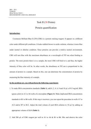 IBO – 2011
TAIWAN
PRACTICAL TEST 1
BIOCHEMISTRY AND CELL BIOLOGY
11
Task II (30 Points)
Protein quantification
Introduction:
Coomassie Brilliant Blue G-250 (CBG) is a protein staining reagent. It appears in a different
color under different pH conditions. It looks reddish brown in acidic solution, whereas it turns blue
under neutral or alkaline condition. Since proteins can provide a relative neutral environment,
CBG will turn blue with the maximum absorbance at a wavelength of 595 nm when binding to
protein. The more protein there is in a sample, the more CBG will bind to it, and thus, the higher
intensity of blue color will be. In other words, the absorbance at 595 nm is proportional to the
amount of protein in a sample. Based on this, one can determine the concentration of protein by
measuring the blue intensity of a sample.
In the problem set, you will perform the following experiment:
1. To make BSA concentration standards (Table 1), add 0, 2, 4, 6, 8 and 10 L of 0.5 mg/mL BSA
(green color) in A1 to A6 wells of a microplate (Figure 4). Make duplicated BSA concentration
standards in B1 to B6 wells. If this step is incorrect, you can repeat the procedure in wells A7 to
A12 and/or B7 to B12. Adjust the total volume of each BSA solution to 10 L by adding an
appropriate volume of H2O (Table 1).
2. Add 200 L of CBG reagent per well in A1 to A6 & B1 to B6. Mix and observe the color
 