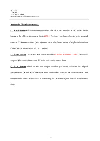 IBO – 2011
TAIWAN
PRACTICAL TEST 1
BIOCHEMISTRY AND CELL BIOLOGY
14
Answer the following questions:
Q.2.1. (10 points) Calculate the concentrations of BSA in each sample (10 L) and fill in the
blanks in the table on the answer sheet (Q2.1.1. 5points). Use these values to plot a standard
curve of BSA concentrations (X-axis) versus mean absorbance values of duplicated standards
(Y-axis) on the answer sheet (Q.2.1.2. 5points).
Q.2.2. (12 points) Choose the best sample solution of diluted solutions X and Y within the
range of BSA standard curve and fill in the table on the answer sheet.
Q.2.3. (8 points) Based on the best sample solution you chose, calculate the original
concentrations (X and Y) of enzyme E from the standard curve of BSA concentration. The
concentrations should be expressed in units of mg/mL. Write down your answers on the answer
sheet.
 