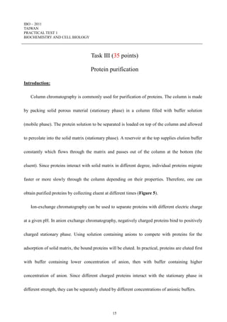 IBO – 2011
TAIWAN
PRACTICAL TEST 1
BIOCHEMISTRY AND CELL BIOLOGY
15
Task III (35 points)
Protein purification
Introduction:
Column chromatography is commonly used for purification of proteins. The column is made
by packing solid porous material (stationary phase) in a column filled with buffer solution
(mobile phase). The protein solution to be separated is loaded on top of the column and allowed
to percolate into the solid matrix (stationary phase). A reservoir at the top supplies elution buffer
constantly which flows through the matrix and passes out of the column at the bottom (the
eluent). Since proteins interact with solid matrix in different degree, individual proteins migrate
faster or more slowly through the column depending on their properties. Therefore, one can
obtain purified proteins by collecting eluent at different times (Figure 5).
Ion-exchange chromatography can be used to separate proteins with different electric charge
at a given pH. In anion exchange chromatography, negatively charged proteins bind to positively
charged stationary phase. Using solution containing anions to compete with proteins for the
adsorption of solid matrix, the bound proteins will be eluted. In practical, proteins are eluted first
with buffer containing lower concentration of anion, then with buffer containing higher
concentration of anion. Since different charged proteins interact with the stationary phase in
different strength, they can be separately eluted by different concentrations of anionic buffers.
 