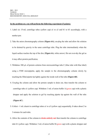 IBO – 2011
TAIWAN
PRACTICAL TEST 1
BIOCHEMISTRY AND CELL BIOLOGY
17
In the problem set, you will perform the following experiment (5 points):
1. Label six 15-mL centrifuge tubes (yellow cap) a1 to a3 and b1 to b3 accordingly, with a
marker pen.
2. Take the anion chromatography column (Figure 6A), un-plug the tube and allow the solution
to be drained by gravity in the same centrifuge tube. Plug the tube intermediately when the
liquid surface reaches the top of the disc (Figure 6A, white arrow). Do not over-dry the gel as
it may affect protein purification.
3. Withdraw 200 L of protein solution from microcentrifuge tube C (blue tube with blue label)
using a P200 micropipette, apply the sample to the chromatography column slowly by
touching the filled pipette tip lightly against the inside wall of the tube (Figure 6B).
4. Un-plug the column and allow the protein sample to drain out, then transfer the column to
centrifuge tube a1 (yellow cap). Withdraw 3 mL of anion buffer A (green cap) with a plastic
dropper and apply the solution to gel by touching pipette tip against the wall of the tube
(Figure 6C).
5. Collect ~1 mL eluent in centrifuge tubes a1 to a3 (yellow cap) sequentially. It takes about 2 to
3 minutes for each tube.
6. Allow the contents of the column to drain entirely out then transfer the column to centrifuge
tube b1 (yellow cap). Withdraw 3 mL of anion buffer B (green cap) with a plastic dropper and
 