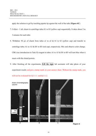 IBO – 2011
TAIWAN
PRACTICAL TEST 1
BIOCHEMISTRY AND CELL BIOLOGY
18
apply the solution to gel by touching pipette tip against the wall of the tube (Figure 6C).
7. Collect ~1 mL eluent in centrifuge tubes b1 to b3 (yellow cap) sequentially. It takes about 2 to
3 minutes for each tube.
8. Withdraw 50 L of eluent from tubes a1 to a3 & b1 to b3 (yellow cap) and transfer to
centrifuge tubes A1 to A3 & B1 to B3 (red cap), respectively. Mix and observe color change.
CBG (see introduction in Task II) reagent in tubes A1 to A3 & B1 to B3 will turn blue when it
reacts with the eluted protein.
9. After finishing all the experiments, Lift the sign, lab assistants will take photo of your
experiment results and put a stamp mark on your answer sheet. Without the stamp mark, you
will not be evaluated for Q.3.1.1. and Q.3.1.2.
Figure 6
 