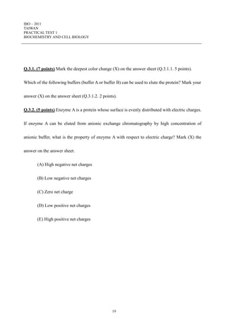IBO – 2011
TAIWAN
PRACTICAL TEST 1
BIOCHEMISTRY AND CELL BIOLOGY
19
Q.3.1. (7 points) Mark the deepest color change (X) on the answer sheet (Q.3.1.1. 5 points).
Which of the following buffers (buffer A or buffer B) can be used to elute the protein? Mark your
answer (X) on the answer sheet (Q.3.1.2. 2 points).
Q.3.2. (5 points) Enzyme A is a protein whose surface is evenly distributed with electric charges.
If enzyme A can be eluted from anionic exchange chromatography by high concentration of
anionic buffer, what is the property of enzyme A with respect to electric charge? Mark (X) the
answer on the answer sheet.
(A) High negative net charges
(B) Low negative net charges
(C) Zero net charge
(D) Low positive net charges
(E) High positive net charges
 
