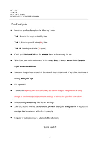 IBO – 2011
TAIWAN
PRACTICAL TEST 1
BIOCHEMISTRY AND CELL BIOLOGY
2
Dear Participants,
 In this test, you have been given the following 3 tasks:
Task I: Protein electrophoresis (35 points)
Task II: Protein quantification (30 points)
Task III: Protein purification (35 points)
 Check your Student Code on the Answer Sheet before starting the test.
 Write down your results and answers in the Answer Sheet. Answers written in the Question
Paper will not be evaluated.
 Make sure that you have received all the materials listed for each task. If any of the listed items is
missing, raise your sign.
 Use a pen only.
 You should organize your work efficiently but ensure that you complete task II early
enough to obtain the spectrophotometer readings to answer the questions that follow.
 Stop answering immediately after the end bell rings.
 After test, enclose both the Answer sheets, Question paper, and Data printout in the provided
envelope. Our lab assistants will collect it promptly.
 No paper or materials should be taken out of the laboratory.
Good Luck!!
 