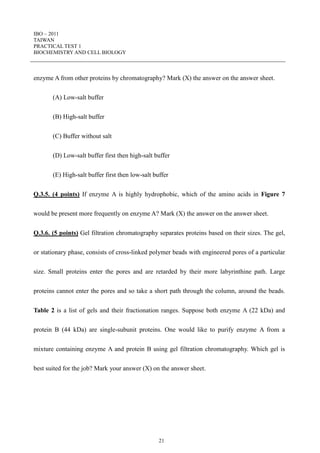 IBO – 2011
TAIWAN
PRACTICAL TEST 1
BIOCHEMISTRY AND CELL BIOLOGY
21
enzyme A from other proteins by chromatography? Mark (X) the answer on the answer sheet.
(A) Low-salt buffer
(B) High-salt buffer
(C) Buffer without salt
(D) Low-salt buffer first then high-salt buffer
(E) High-salt buffer first then low-salt buffer
Q.3.5. (4 points) If enzyme A is highly hydrophobic, which of the amino acids in Figure 7
would be present more frequently on enzyme A? Mark (X) the answer on the answer sheet.
Q.3.6. (5 points) Gel filtration chromatography separates proteins based on their sizes. The gel,
or stationary phase, consists of cross-linked polymer beads with engineered pores of a particular
size. Small proteins enter the pores and are retarded by their more labyrinthine path. Large
proteins cannot enter the pores and so take a short path through the column, around the beads.
Table 2 is a list of gels and their fractionation ranges. Suppose both enzyme A (22 kDa) and
protein B (44 kDa) are single-subunit proteins. One would like to purify enzyme A from a
mixture containing enzyme A and protein B using gel filtration chromatography. Which gel is
best suited for the job? Mark your answer (X) on the answer sheet.
 