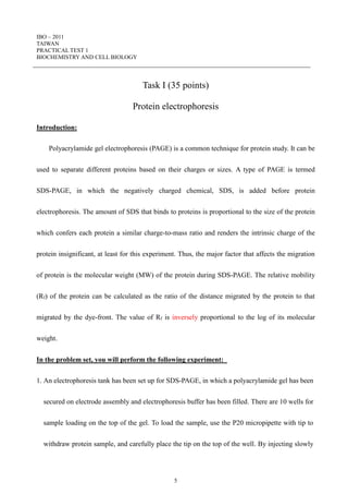 IBO – 2011
TAIWAN
PRACTICAL TEST 1
BIOCHEMISTRY AND CELL BIOLOGY
5
Task I (35 points)
Protein electrophoresis
Introduction:
Polyacrylamide gel electrophoresis (PAGE) is a common technique for protein study. It can be
used to separate different proteins based on their charges or sizes. A type of PAGE is termed
SDS-PAGE, in which the negatively charged chemical, SDS, is added before protein
electrophoresis. The amount of SDS that binds to proteins is proportional to the size of the protein
which confers each protein a similar charge-to-mass ratio and renders the intrinsic charge of the
protein insignificant, at least for this experiment. Thus, the major factor that affects the migration
of protein is the molecular weight (MW) of the protein during SDS-PAGE. The relative mobility
(Rf) of the protein can be calculated as the ratio of the distance migrated by the protein to that
migrated by the dye-front. The value of Rf is inversely proportional to the log of its molecular
weight.
In the problem set, you will perform the following experiment:
1. An electrophoresis tank has been set up for SDS-PAGE, in which a polyacrylamide gel has been
secured on electrode assembly and electrophoresis buffer has been filled. There are 10 wells for
sample loading on the top of the gel. To load the sample, use the P20 micropipette with tip to
withdraw protein sample, and carefully place the tip on the top of the well. By injecting slowly
 