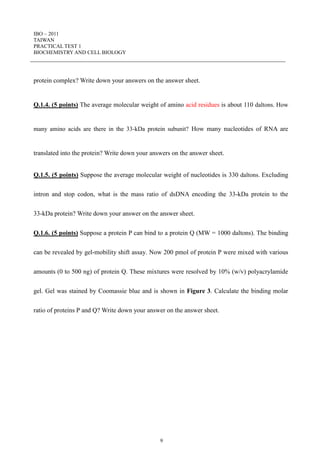 IBO – 2011
TAIWAN
PRACTICAL TEST 1
BIOCHEMISTRY AND CELL BIOLOGY
9
protein complex? Write down your answers on the answer sheet.
Q.1.4. (5 points) The average molecular weight of amino acid residues is about 110 daltons. How
many amino acids are there in the 33-kDa protein subunit? How many nucleotides of RNA are
translated into the protein? Write down your answers on the answer sheet.
Q.1.5. (5 points) Suppose the average molecular weight of nucleotides is 330 daltons. Excluding
intron and stop codon, what is the mass ratio of dsDNA encoding the 33-kDa protein to the
33-kDa protein? Write down your answer on the answer sheet.
Q.1.6. (5 points) Suppose a protein P can bind to a protein Q (MW = 1000 daltons). The binding
can be revealed by gel-mobility shift assay. Now 200 pmol of protein P were mixed with various
amounts (0 to 500 ng) of protein Q. These mixtures were resolved by 10% (w/v) polyacrylamide
gel. Gel was stained by Coomassie blue and is shown in Figure 3. Calculate the binding molar
ratio of proteins P and Q? Write down your answer on the answer sheet.
 