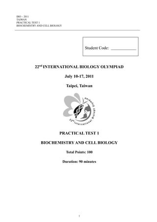 IBO – 2011
TAIWAN
PRACTICAL TEST 1
BIOCHEMISTRY AND CELL BIOLOGY
1
22nd
INTERNATIONAL BIOLOGY OLYMPIAD
July 10-17, 2011
Taipei, Taiwan
PRACTICAL TEST 1
BIOCHEMISTRY AND CELL BIOLOGY
Total Points: 100
Duration: 90 minutes
Student Code:
 