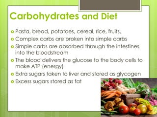 Carbohydrates and DietPasta, bread, potatoes, cereal, rice, fruits,Complex carbs are broken into simple carbsSimple carbs are absorbed through the intestines into the bloodstreamThe blood delivers the glucose to the body cells to make ATP (energy)Extra sugars taken to liver and stored as glycogenExcess sugars stored as fat