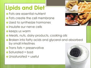 Lipids and DietFats are essential nutrientFats create the cell membraneUsed to synthesize hormonesinsulate our nerve cellskeeps us warmMeats, nuts, dairy products, cooking oilsBroken into fatty acids and glycerol and absorbed by small intestinesTrans fats = preservativeSaturated = badUnsaturated = useful