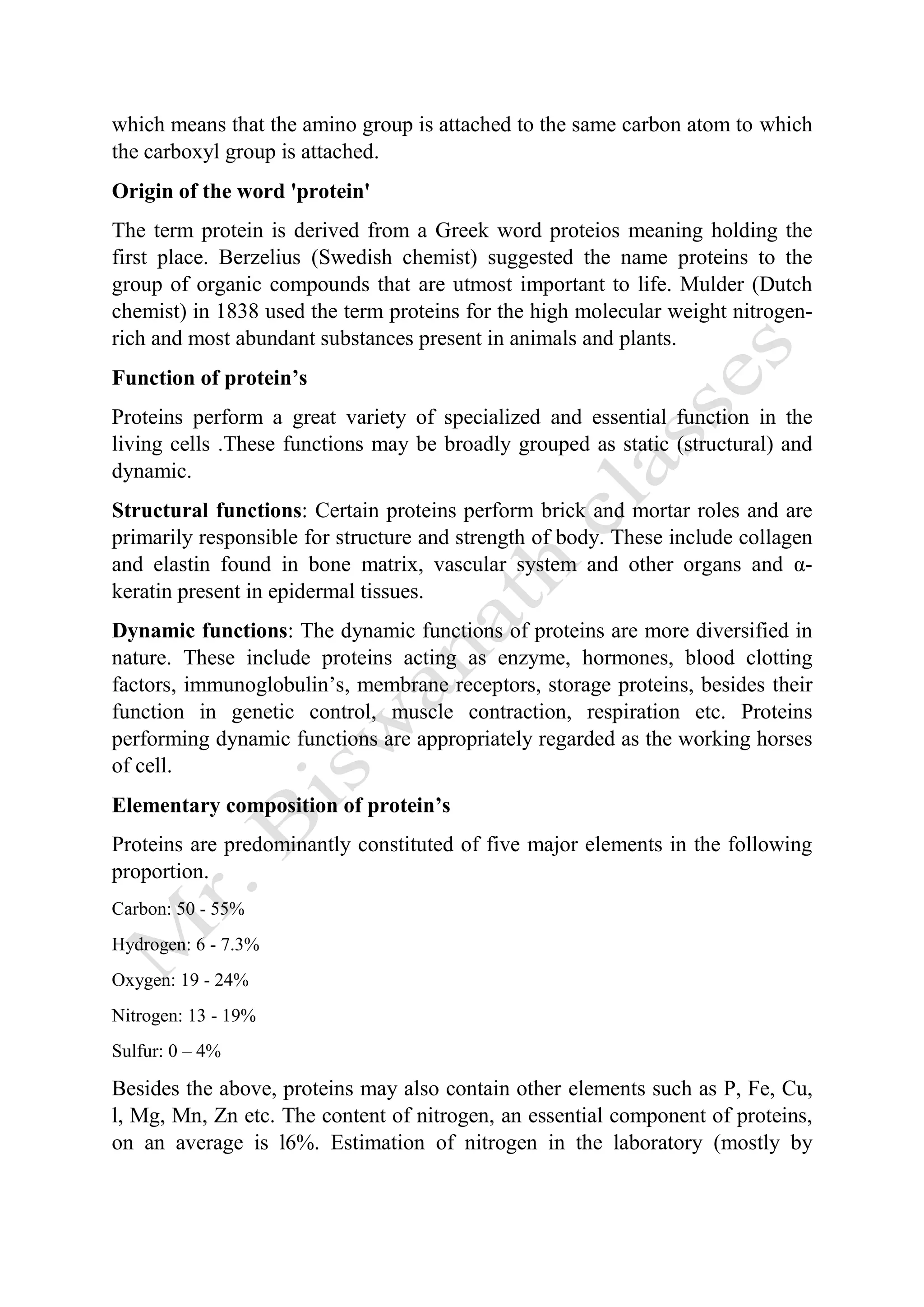 which means that the amino group is attached to the same carbon atom to which
the carboxyl group is attached.
Origin of the word 'protein'
The term protein is derived from a Greek word proteios meaning holding the
first place. Berzelius (Swedish chemist) suggested the name proteins to the
group of organic compounds that are utmost important to life. Mulder (Dutch
chemist) in 1838 used the term proteins for the high molecular weight nitrogen-
rich and most abundant substances present in animals and plants.
Function of protein’s
Proteins perform a great variety of specialized and essential function in the
living cells .These functions may be broadly grouped as static (structural) and
dynamic.
Structural functions: Certain proteins perform brick and mortar roles and are
primarily responsible for structure and strength of body. These include collagen
and elastin found in bone matrix, vascular system and other organs and α-
keratin present in epidermal tissues.
Dynamic functions: The dynamic functions of proteins are more diversified in
nature. These include proteins acting as enzyme, hormones, blood clotting
factors, immunoglobulin’s, membrane receptors, storage proteins, besides their
function in genetic control, muscle contraction, respiration etc. Proteins
performing dynamic functions are appropriately regarded as the working horses
of cell.
Elementary composition of protein’s
Proteins are predominantly constituted of five major elements in the following
proportion.
Carbon: 50 - 55%
Hydrogen: 6 - 7.3%
Oxygen: 19 - 24%
Nitrogen: 13 - 19%
Sulfur: 0 – 4%
Besides the above, proteins may also contain other elements such as P, Fe, Cu,
l, Mg, Mn, Zn etc. The content of nitrogen, an essential component of proteins,
on an average is l6%. Estimation of nitrogen in the laboratory (mostly by
 